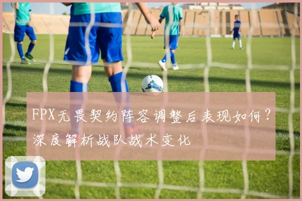 FPX无畏契约阵容调整后表现如何?深度解析战队战术变化