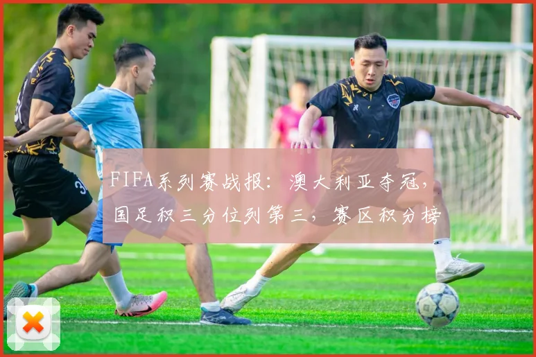 FIFA系列赛战报:澳大利亚夺冠,国足积三分位列第三,赛区积分榜深度解析
