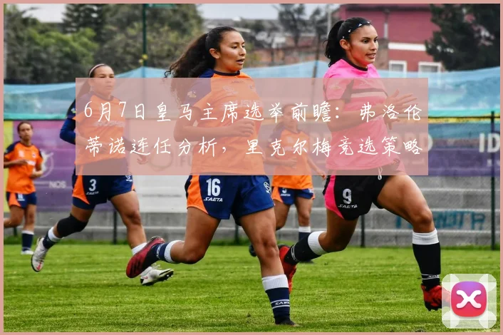 6月7日皇马主席选举前瞻:弗洛伦蒂诺连任分析,里克尔梅竞选策略与球队未来影响解读