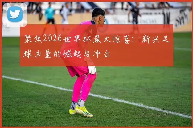 聚焦2026世界杯最大惊喜：新兴足球力量的崛起与冲击