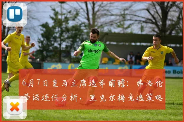 6月7日皇马主席选举前瞻:弗洛伦蒂诺连任分析,里克尔梅竞选策略与球队未来影响解读