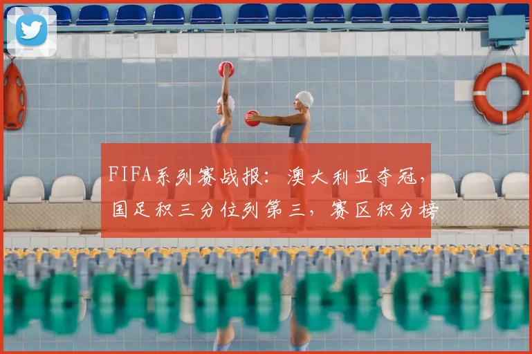 FIFA系列赛战报：澳大利亚夺冠，国足积三分位列第三，赛区积分榜深度解析