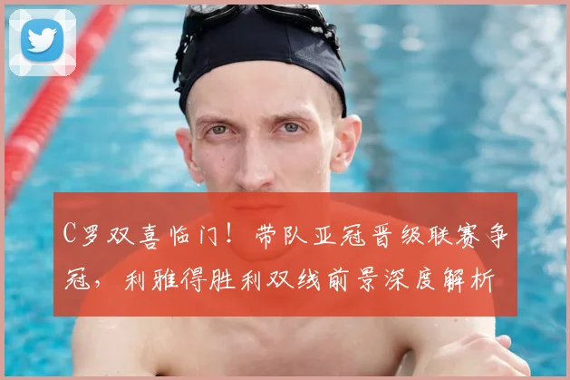 C罗双喜临门！带队亚冠晋级联赛争冠，利雅得胜利双线前景深度解析