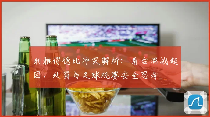 利雅得德比冲突解析：看台混战起因、处罚与足球观赛安全思考