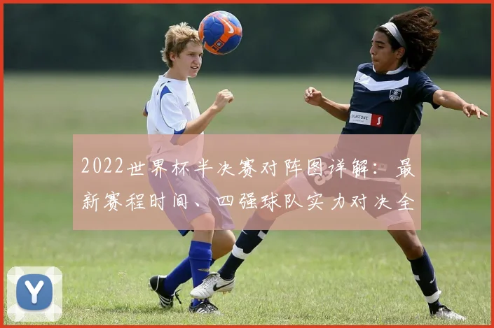 2022世界杯半决赛对阵图详解：最新赛程时间、四强球队实力对决全解析