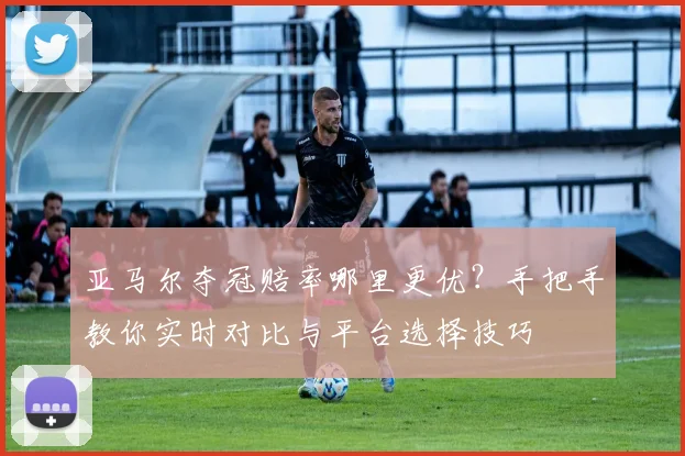 亚马尔夺冠赔率哪里更优？手把手教你实时对比与平台选择技巧