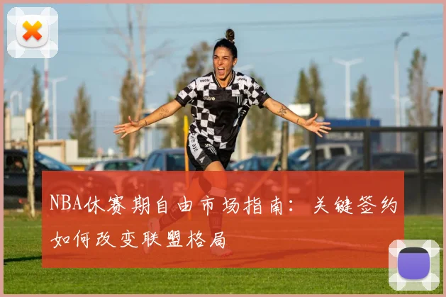 NBA休赛期自由市场指南：关键签约如何改变联盟格局