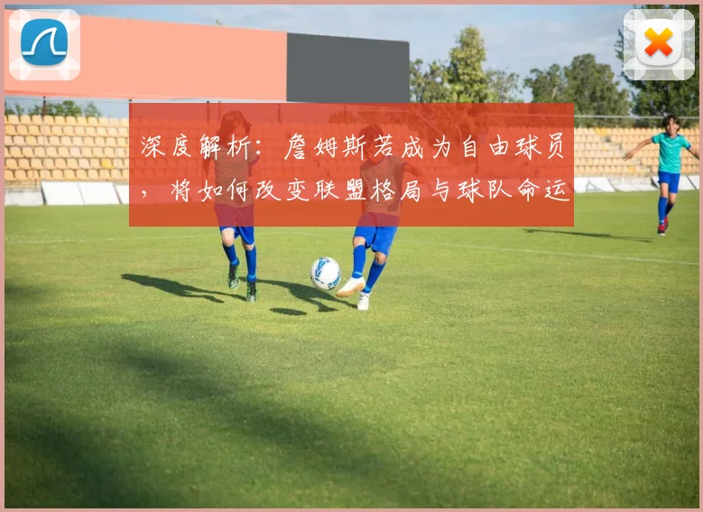 深度解析：詹姆斯若成为自由球员，将如何改变联盟格局与球队命运？