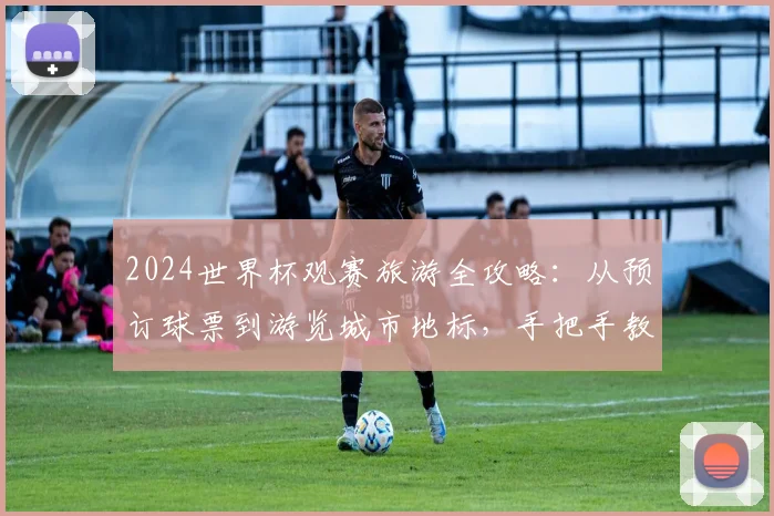 2024世界杯观赛旅游全攻略：从预订球票到游览城市地标，手把手教你规划完美之旅