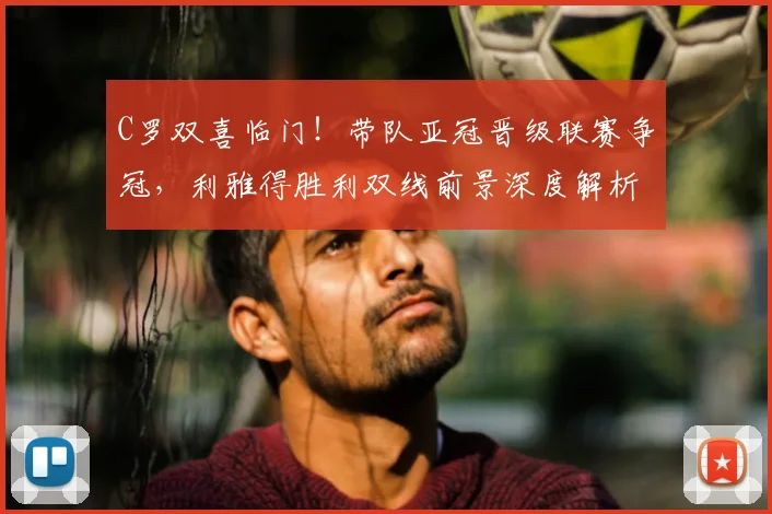 C罗双喜临门！带队亚冠晋级联赛争冠，利雅得胜利双线前景深度解析