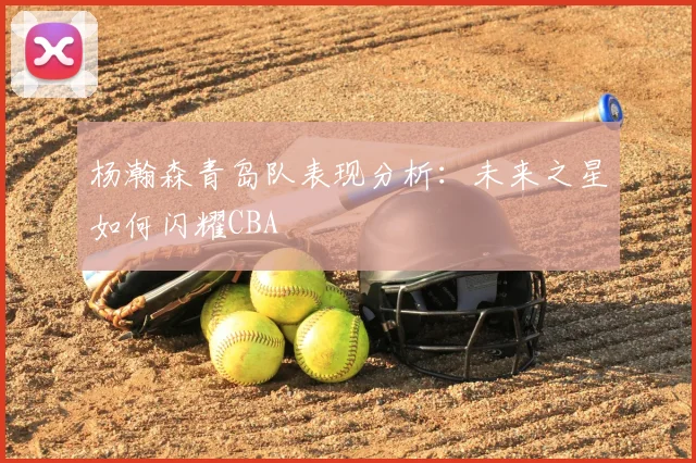 杨瀚森青岛队表现分析：未来之星如何闪耀CBA